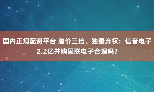 国内正规配资平台 溢价三倍、独董弃权：信音电子2.2亿并购国联电子合理吗？