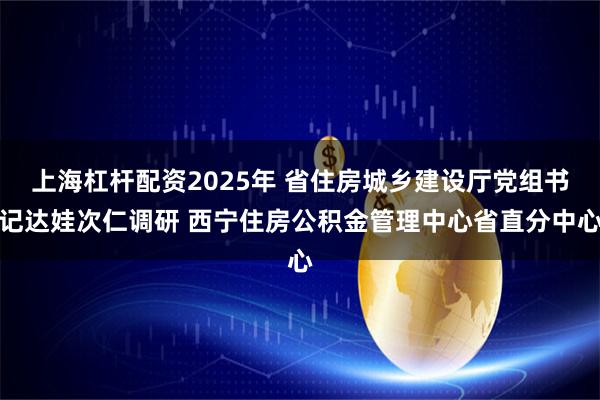 上海杠杆配资2025年 省住房城乡建设厅党组书记达娃次仁调研 西宁住房公积金管理中心省直分中心