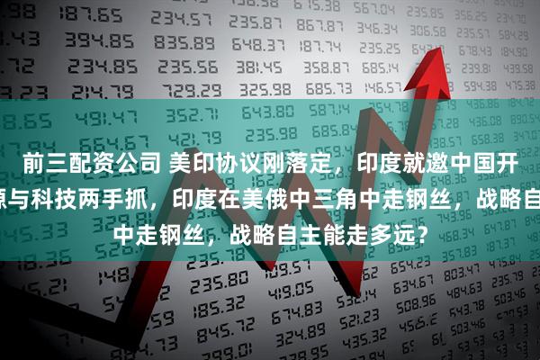 前三配资公司 美印协议刚落定，印度就邀中国开AI峰会，能源与科技两手抓，印度在美俄中三角中走钢丝，战略自主能走多远？