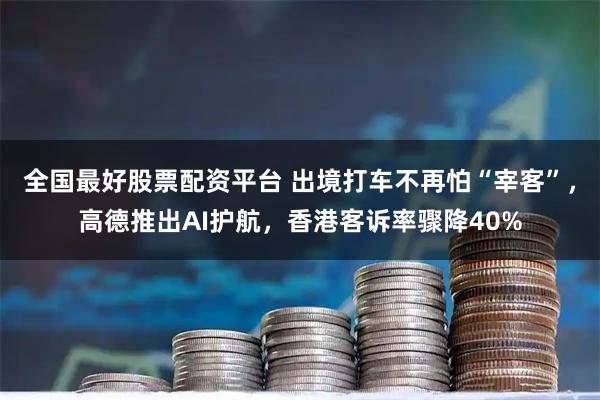 全国最好股票配资平台 出境打车不再怕“宰客”，高德推出AI护航，香港客诉率骤降40%