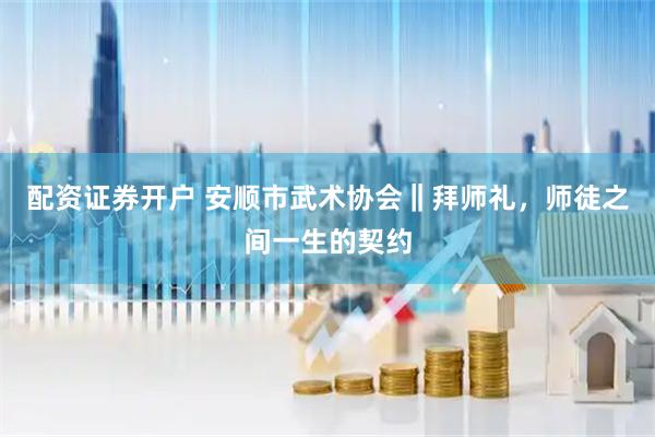 配资证券开户 安顺市武术协会‖拜师礼，师徒之间一生的契约
