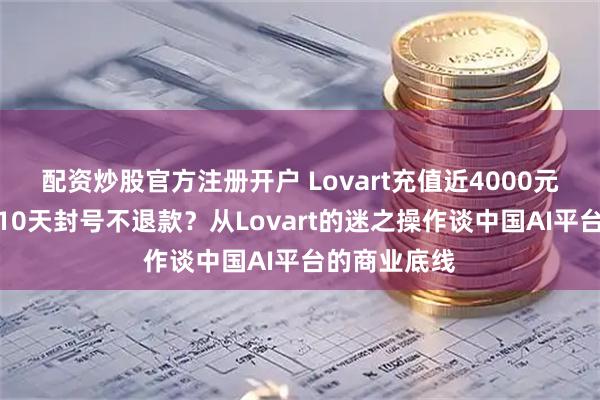 配资炒股官方注册开户 Lovart充值近4000元年费仅使用10天封号不退款？从Lovart的迷之操作谈中国AI平台的商业底线