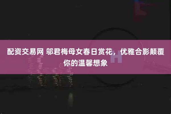 配资交易网 邬君梅母女春日赏花,优雅合影颠覆你的温馨想象