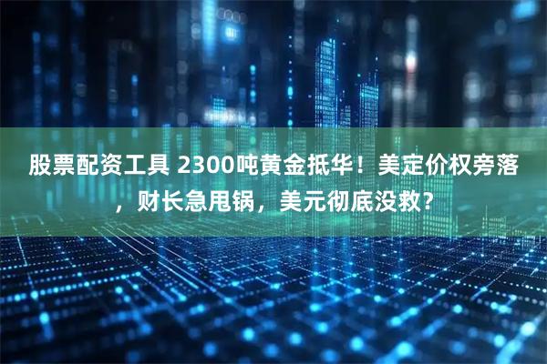股票配资工具 2300吨黄金抵华！美定价权旁落，财长急甩锅，美元彻底没救？