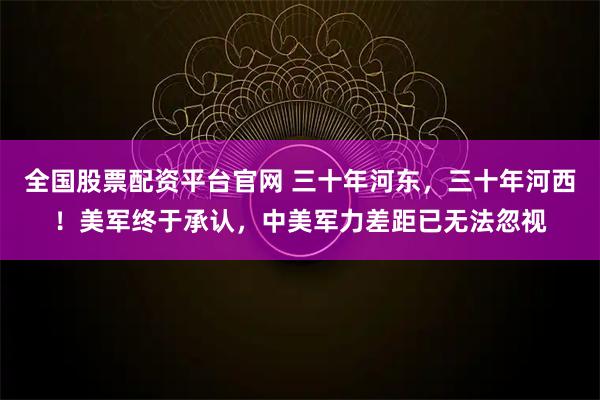 全国股票配资平台官网 三十年河东,三十年河西!美军终于承认,中美军力差距已无法忽视