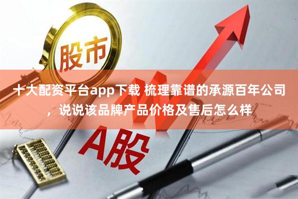 十大配资平台app下载 梳理靠谱的承源百年公司,说说该品牌产品价格及售后怎么样