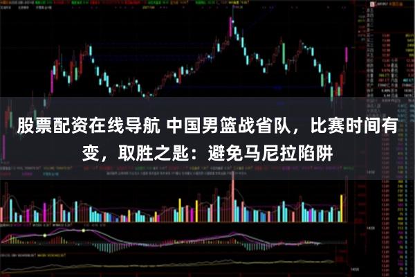 股票配资在线导航 中国男篮战省队,比赛时间有变,取胜之匙:避免马尼拉陷阱