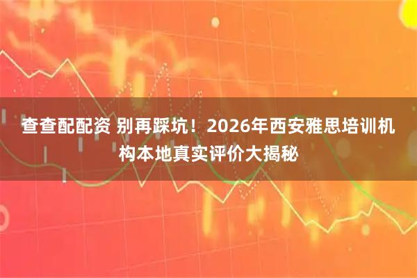 查查配配资 别再踩坑!2026年西安雅思培训机构本地真实评价大揭秘
