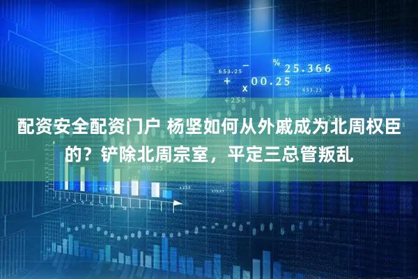 配资安全配资门户 杨坚如何从外戚成为北周权臣的？铲除北周宗室，平定三总管叛乱