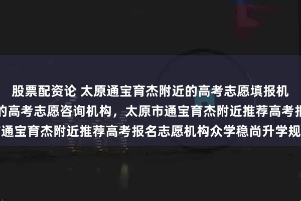 股票配资论 太原通宝育杰附近的高考志愿填报机构,山西通宝育杰附近的高考志愿咨询机构,太原市通宝育杰附近推荐高考报名志愿机构众学稳尚升学规划