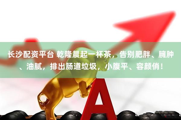 长沙配资平台 乾隆晨起一杯茶,告别肥胖、臃肿、油腻,排出肠道垃圾,小腹平、容颜俏!