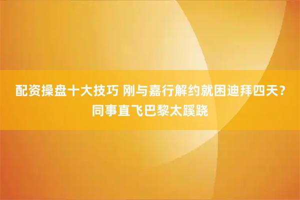 配资操盘十大技巧 刚与嘉行解约就困迪拜四天？同事直飞巴黎太蹊跷