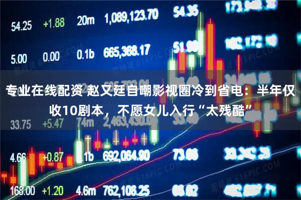 专业在线配资 赵又廷自嘲影视圈冷到省电：半年仅收10剧本，不愿女儿入行“太残酷”