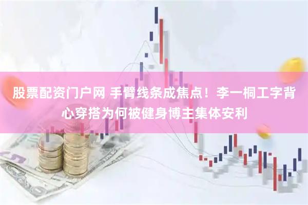 股票配资门户网 手臂线条成焦点！李一桐工字背心穿搭为何被健身博主集体安利
