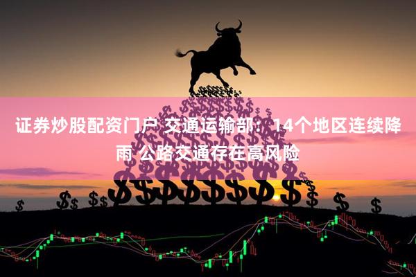 证券炒股配资门户 交通运输部：14个地区连续降雨 公路交通存在高风险