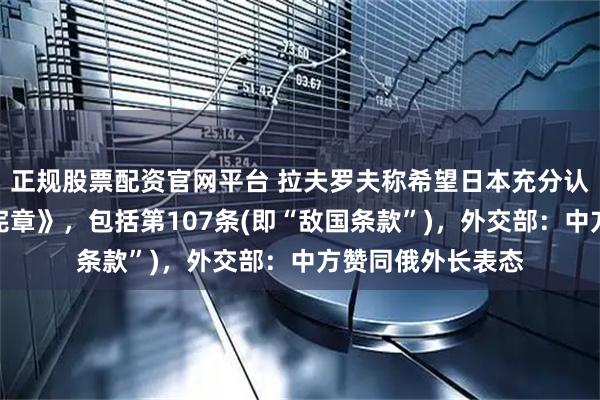 正规股票配资官网平台 拉夫罗夫称希望日本充分认真阅读《联合国宪章》，包括第107条(即“敌国条款”)，外交部：中方赞同俄外长表态